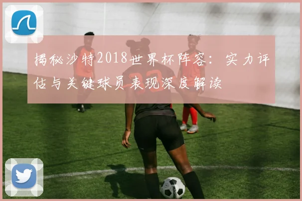 揭秘沙特2018世界杯阵容：实力评估与关键球员表现深度解读