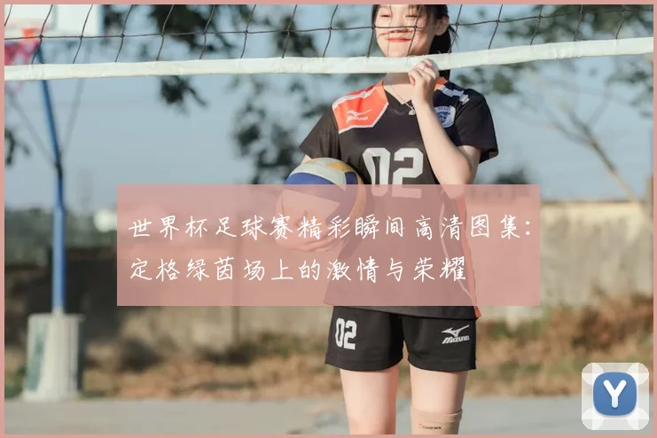 世界杯足球赛精彩瞬间高清图集:定格绿茵场上的激情与荣耀