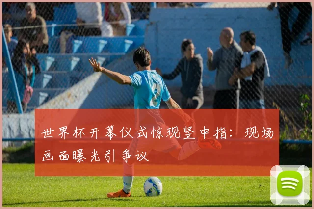 世界杯开幕仪式惊现竖中指:现场画面曝光引争议