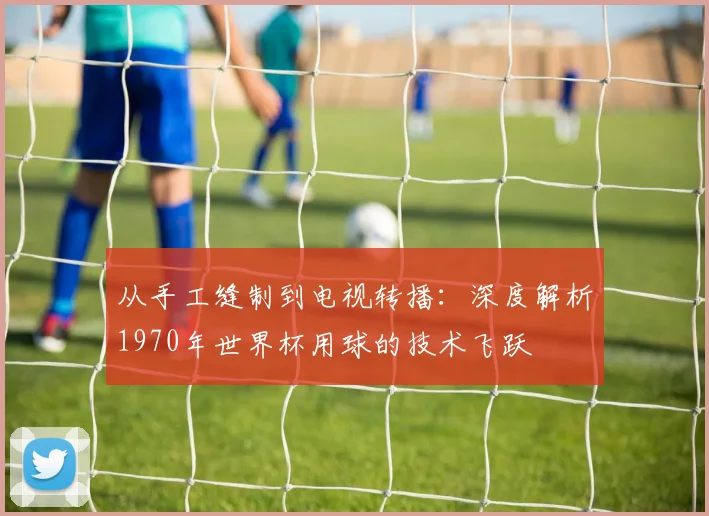 从手工缝制到电视转播：深度解析1970年世界杯用球的技术飞跃