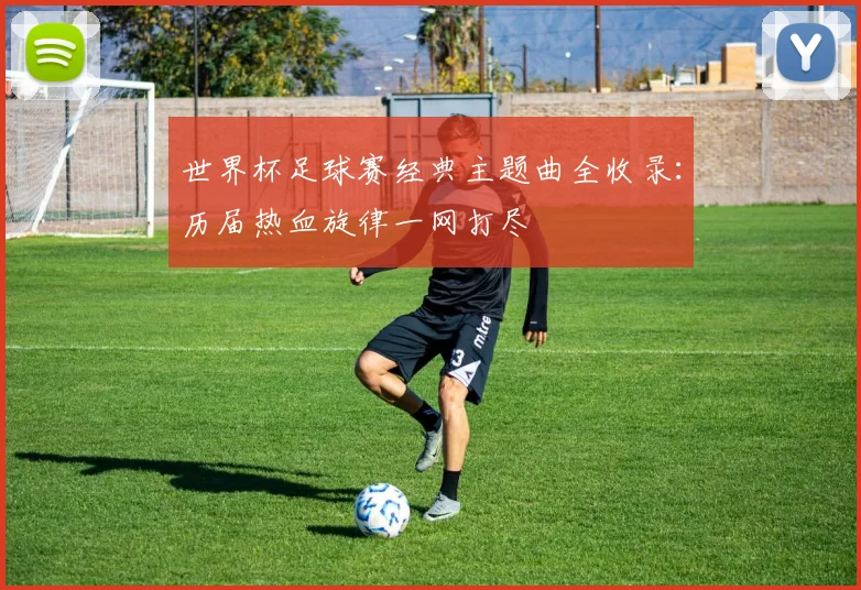 世界杯足球赛经典主题曲全收录:历届热血旋律一网打尽