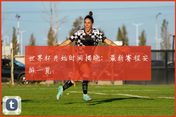 世界杯开始时间揭晓：最新赛程安排一览