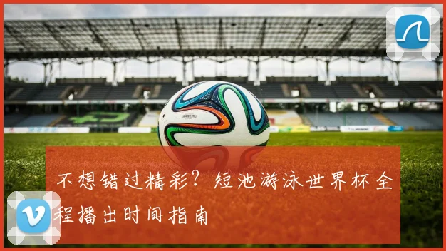 不想错过精彩?短池游泳世界杯全程播出时间指南