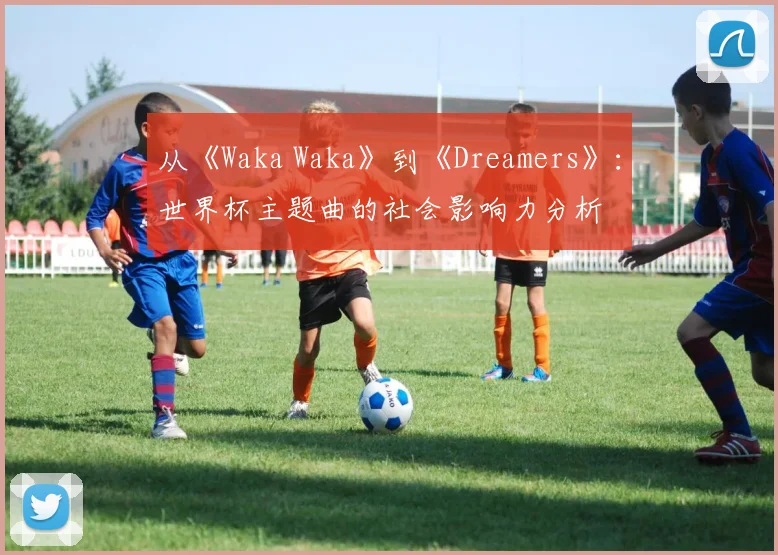 从《Waka Waka》到《Dreamers》:世界杯主题曲的社会影响力分析