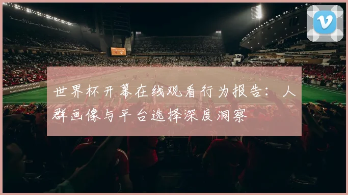 世界杯开幕在线观看行为报告:人群画像与平台选择深度洞察
