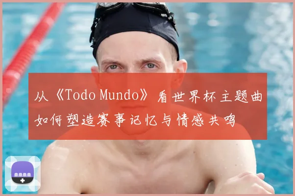 从《Todo Mundo》看世界杯主题曲如何塑造赛事记忆与情感共鸣