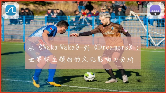 从《Waka Waka》到《Dreamers》:世界杯主题曲的文化影响力分析