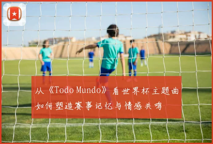 从《Todo Mundo》看世界杯主题曲如何塑造赛事记忆与情感共鸣